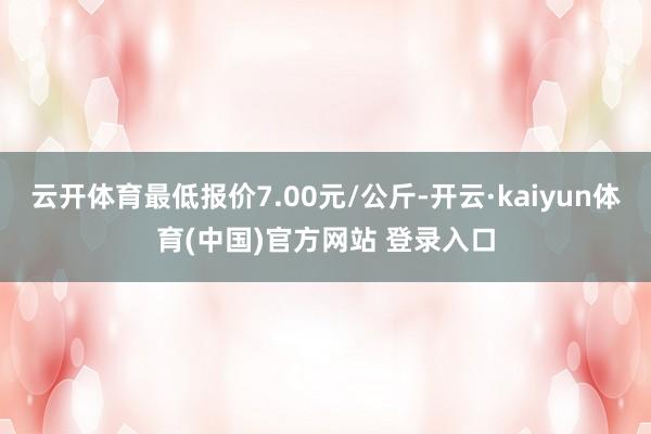 云开体育最低报价7.00元/公斤-开云·kaiyun体育(中国)官方网站 登录入口