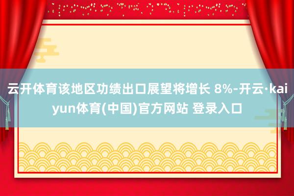 云开体育该地区功绩出口展望将增长 8%-开云·kaiyun体育(中国)官方网站 登录入口