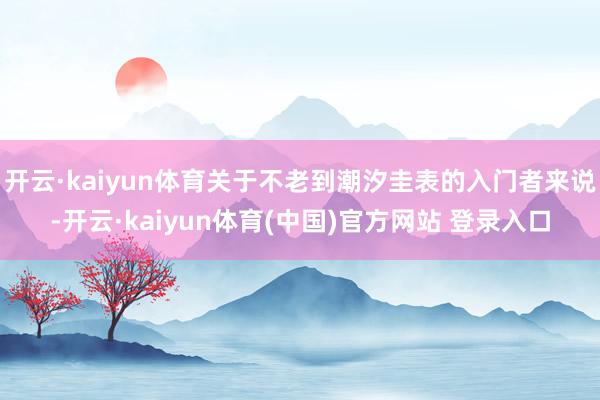 开云·kaiyun体育关于不老到潮汐圭表的入门者来说-开云·kaiyun体育(中国)官方网站 登录入口