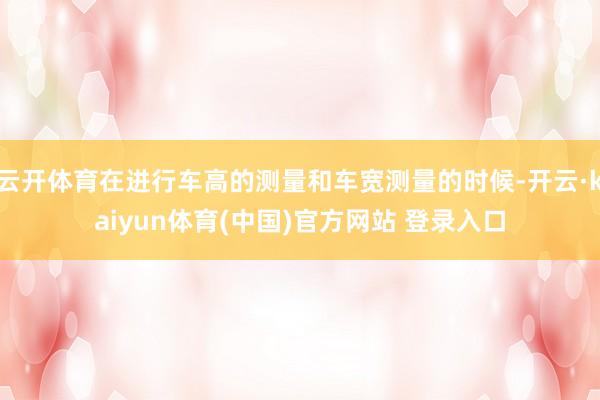 云开体育在进行车高的测量和车宽测量的时候-开云·kaiyun体育(中国)官方网站 登录入口