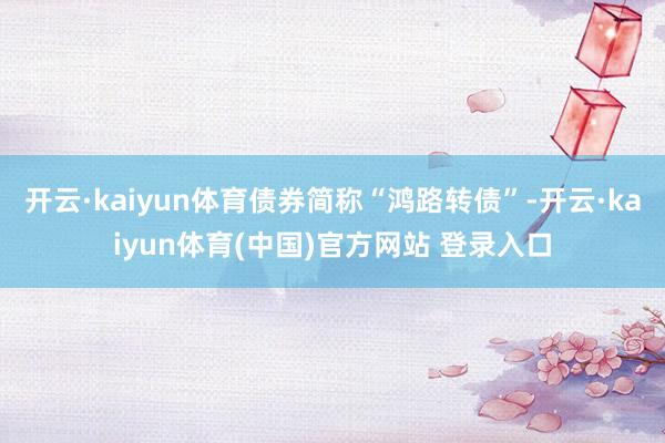 开云·kaiyun体育债券简称“鸿路转债”-开云·kaiyun体育(中国)官方网站 登录入口
