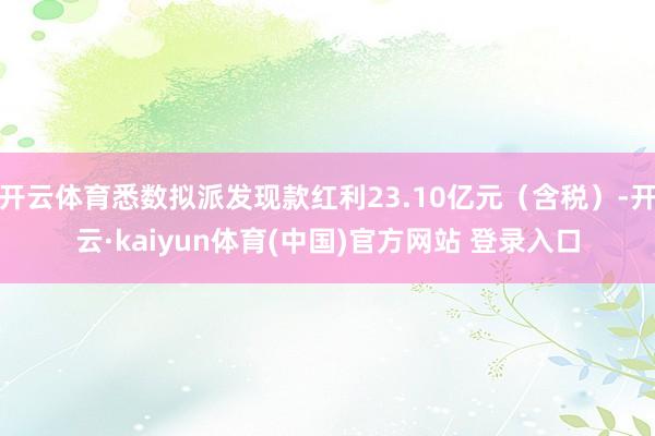 开云体育悉数拟派发现款红利23.10亿元（含税）-开云·kaiyun体育(中国)官方网站 登录入口