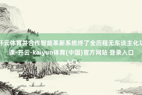 开云体育并合作智能革新系统终了全历程无东谈主化功课-开云·kaiyun体育(中国)官方网站 登录入口