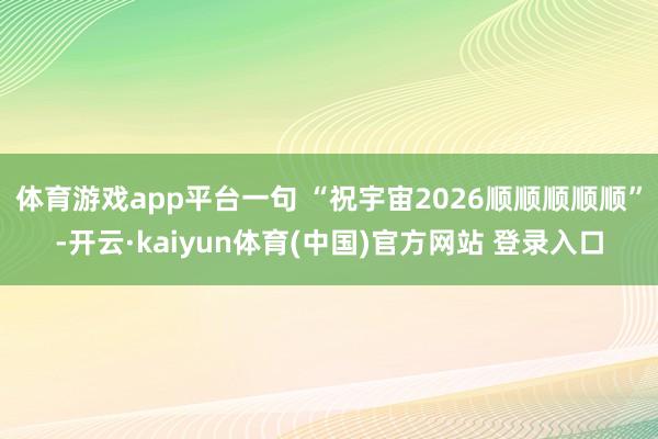 体育游戏app平台一句 “祝宇宙2026顺顺顺顺顺”-开云·kaiyun体育(中国)官方网站 登录入口