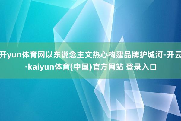 开yun体育网以东说念主文热心构建品牌护城河-开云·kaiyun体育(中国)官方网站 登录入口