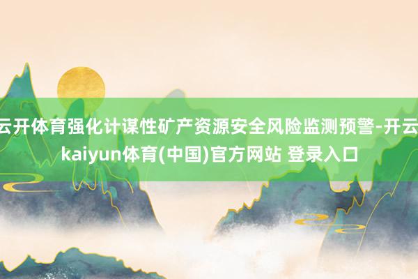 云开体育强化计谋性矿产资源安全风险监测预警-开云·kaiyun体育(中国)官方网站 登录入口