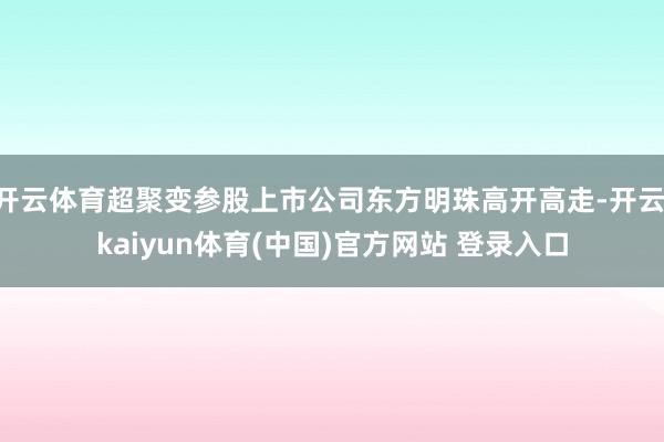 开云体育超聚变参股上市公司东方明珠高开高走-开云·kaiyun体育(中国)官方网站 登录入口
