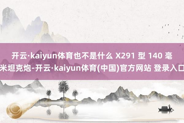 开云·kaiyun体育也不是什么 X291 型 140 毫米坦克炮-开云·kaiyun体育(中国)官方网站 登录入口