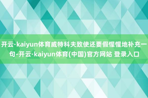 开云·kaiyun体育威特科夫致使还要假惺惺地补充一句-开云·kaiyun体育(中国)官方网站 登录入口