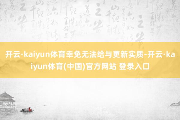 开云·kaiyun体育幸免无法给与更新实质-开云·kaiyun体育(中国)官方网站 登录入口