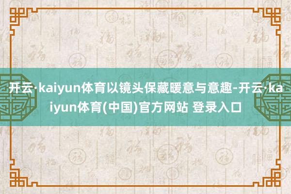 开云·kaiyun体育以镜头保藏暖意与意趣-开云·kaiyun体育(中国)官方网站 登录入口