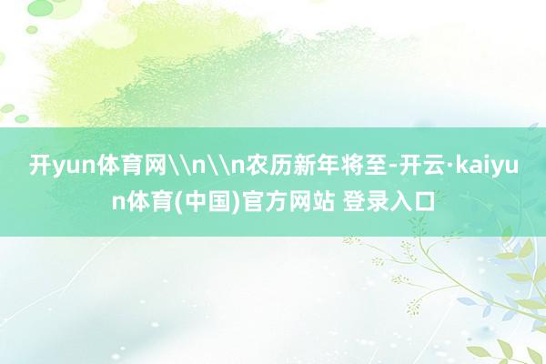 开yun体育网\n\n农历新年将至-开云·kaiyun体育(中国)官方网站 登录入口