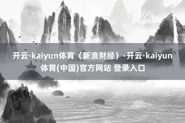 开云·kaiyun体育（新浪财经）-开云·kaiyun体育(中国)官方网站 登录入口