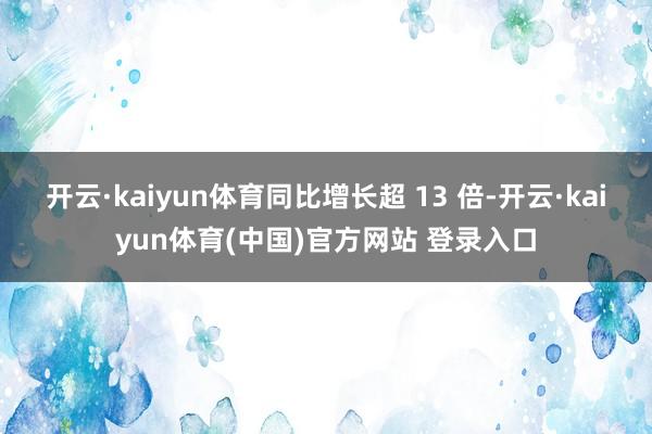 开云·kaiyun体育同比增长超 13 倍-开云·kaiyun体育(中国)官方网站 登录入口